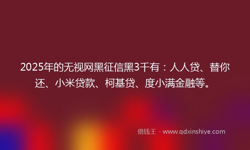 2025年的无视网黑征信黑3千有：人人贷、替你还、小米贷款、柯基贷、度小满金融等。
