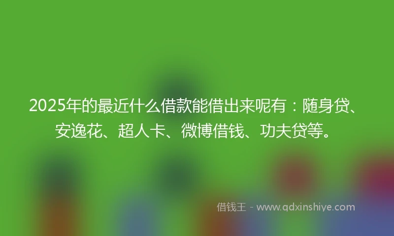 2025年的最近什么借款能借出来呢有：随身贷、安逸花、超人卡、微博借钱、功夫贷等。