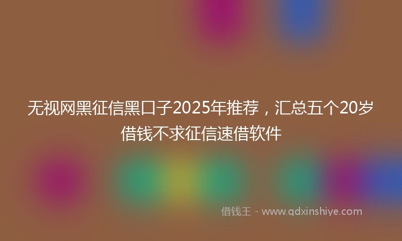 无视网黑征信黑口子2025年推荐，汇总五个20岁借钱不求征信速借软件