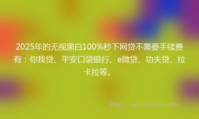 2025年的无视黑白100%秒下网贷不需要手续费有：你我贷、平安口袋银行、e微贷、功夫贷、拉卡拉等。