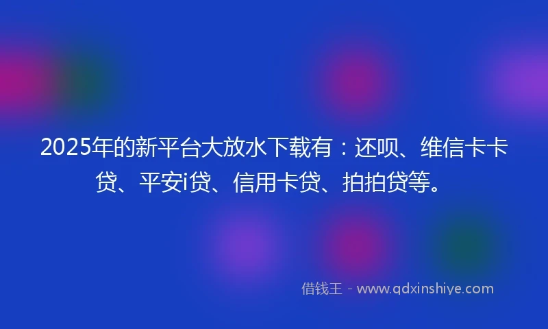 2025年的新平台大放水下载有：还呗、维信卡卡贷、平安i贷、信用卡贷、拍拍贷等。