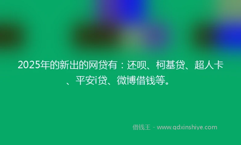 2025年的新出的网贷有：还呗、柯基贷、超人卡、平安i贷、微博借钱等。