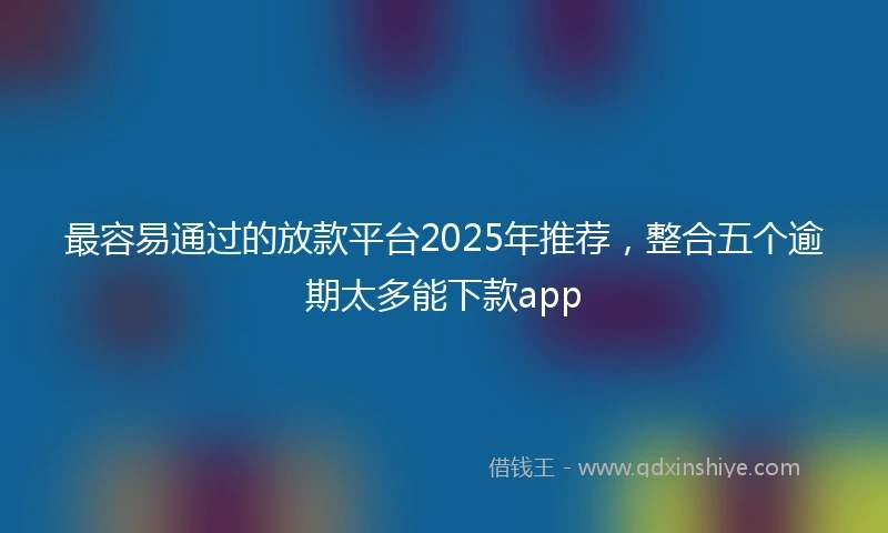 最容易通过的放款平台2025年推荐，整合五个逾期太多能下款app