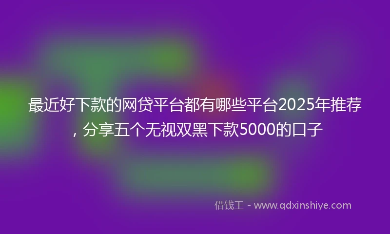 最近好下款的网贷平台都有哪些平台2025年推荐，分享五个无视双黑下款5000的口子