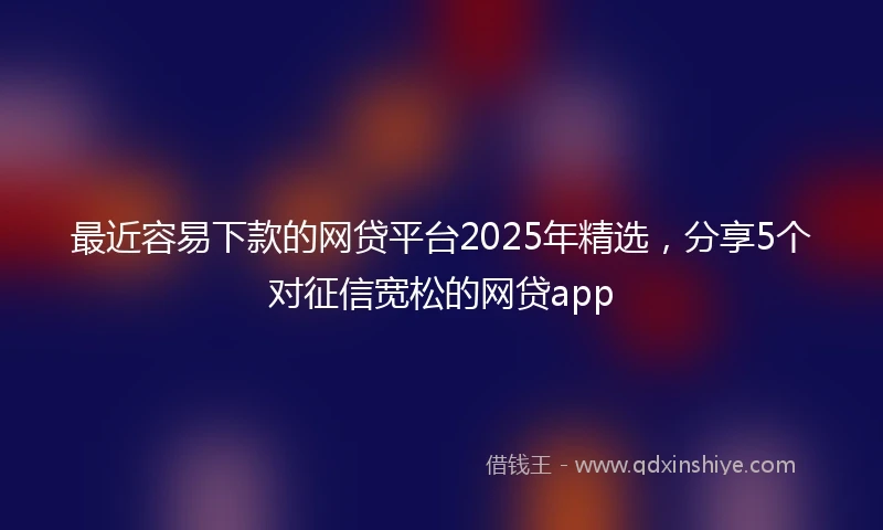 最近容易下款的网贷平台2025年精选，分享5个对征信宽松的网贷app
