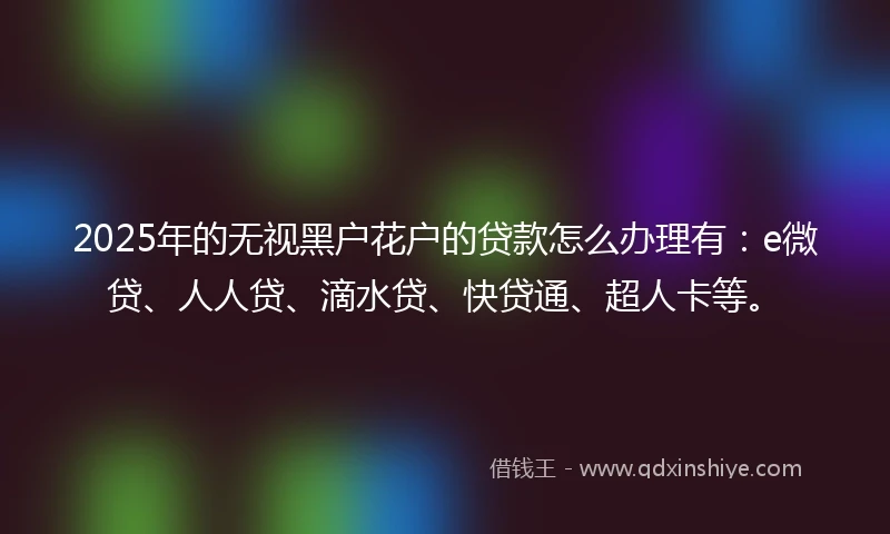 2025年的无视黑户花户的贷款怎么办理有：e微贷、人人贷、滴水贷、快贷通、超人卡等。