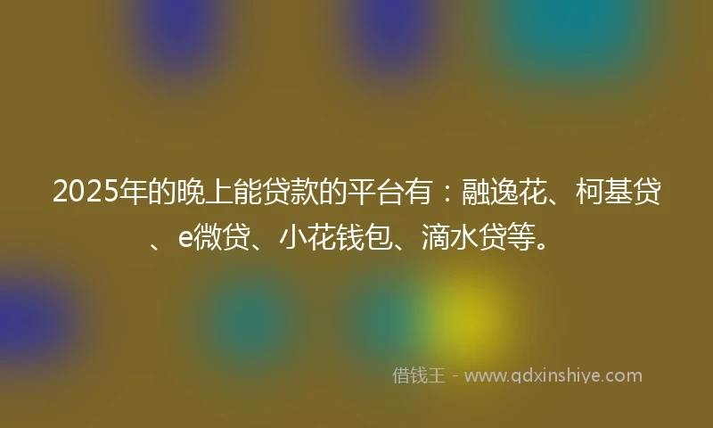 2025年的晚上能贷款的平台有：融逸花、柯基贷、e微贷、小花钱包、滴水贷等。