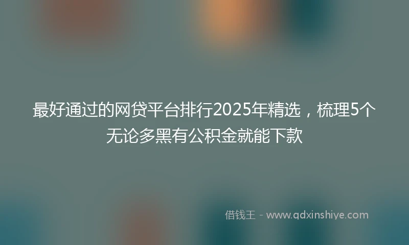 最好通过的网贷平台排行2025年精选，梳理5个无论多黑有公积金就能下款