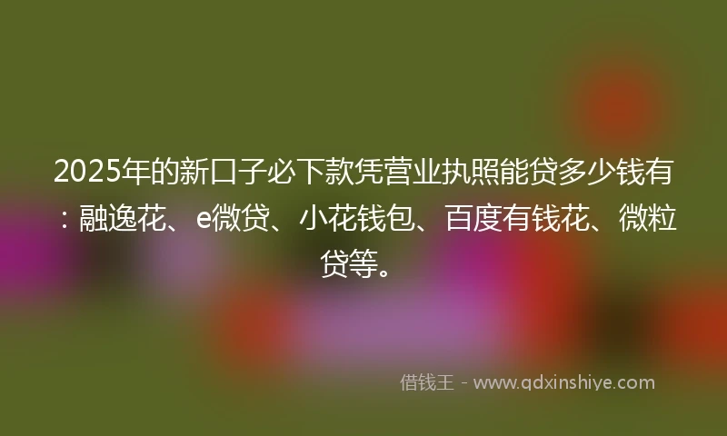 2025年的新口子必下款凭营业执照能贷多少钱有:融逸花、e微贷、小花钱包、百度有钱花、微粒贷等。