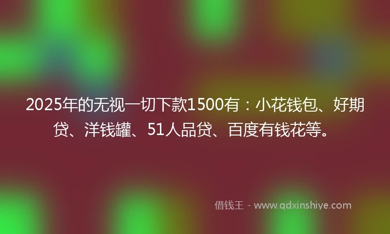 2025年的无视一切下款1500有：小花钱包、好期贷、洋钱罐、51人品贷、百度有钱花等。