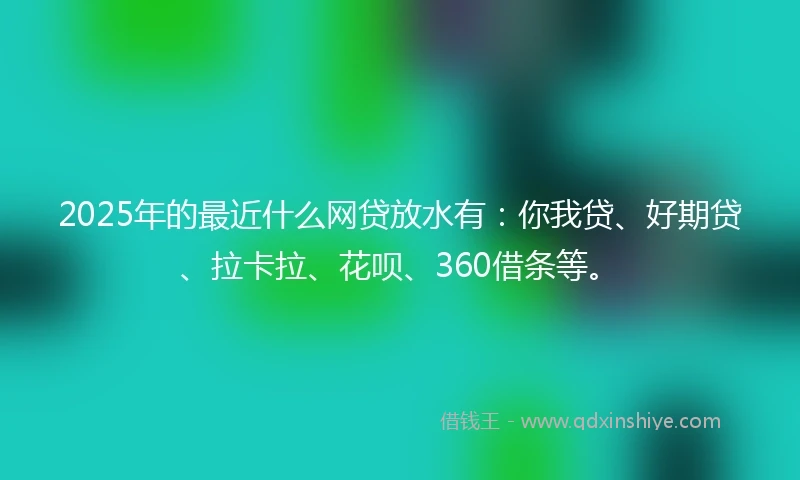 2025年的最近什么网贷放水有：你我贷、好期贷、拉卡拉、花呗、360借条等。