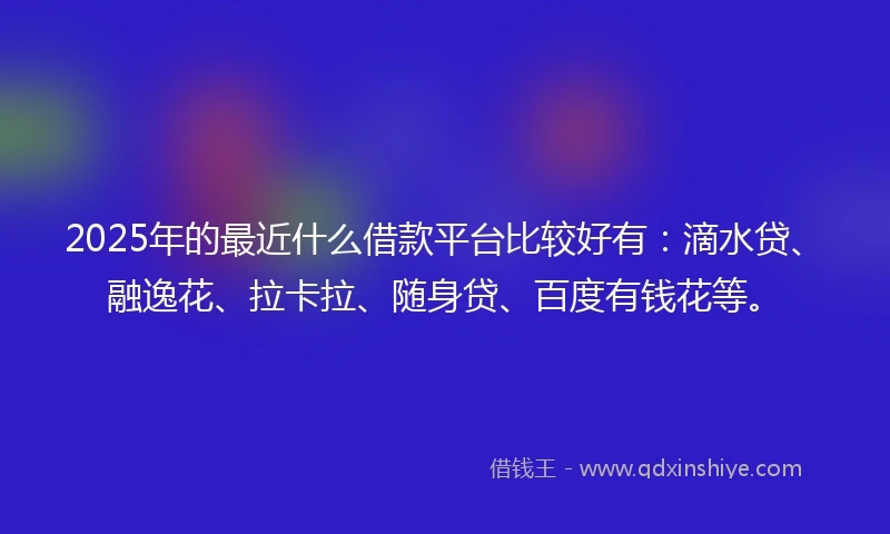 2025年的最近什么借款平台比较好有：滴水贷、融逸花、拉卡拉、随身贷、百度有钱花等。
