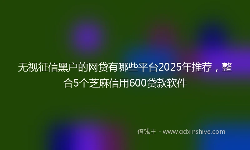 无视征信黑户的网贷有哪些平台2025年推荐，整合5个芝麻信用600贷款软件