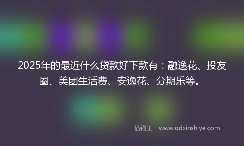 2025年的最近什么贷款好下款有：融逸花、投友圈、美团生活费、安逸花、分期乐等。