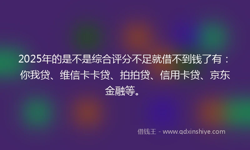 2025年的是不是综合评分不足就借不到钱了有：你我贷、维信卡卡贷、拍拍贷、信用卡贷、京东金融等。