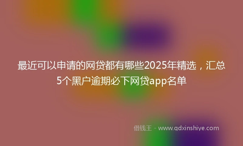 最近可以申请的网贷都有哪些2025年精选，汇总5个黑户逾期必下网贷app名单