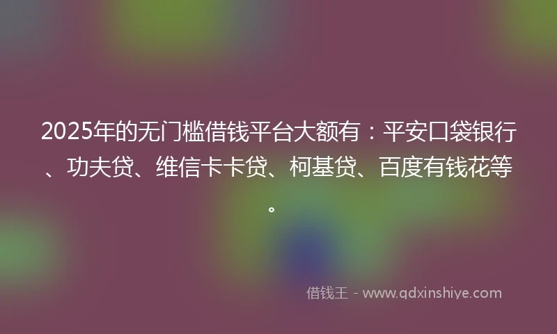 2025年的无门槛借钱平台大额有：平安口袋银行、功夫贷、维信卡卡贷、柯基贷、百度有钱花等。