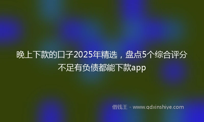 晚上下款的口子2025年精选，盘点5个综合评分不足有负债都能下款app