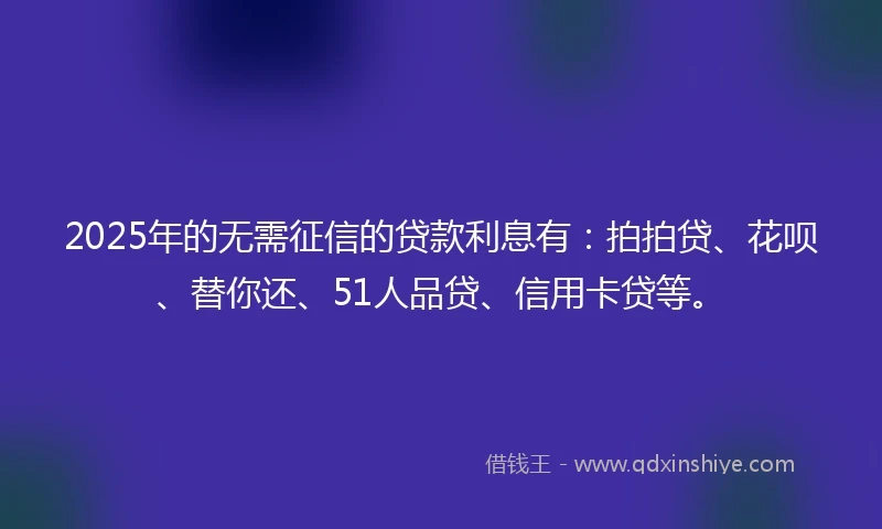 2025年的无需征信的贷款利息有：拍拍贷、花呗、替你还、51人品贷、信用卡贷等。