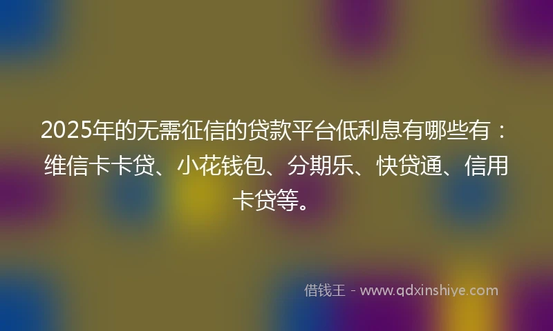 2025年的无需征信的贷款平台低利息有哪些有：维信卡卡贷、小花钱包、分期乐、快贷通、信用卡贷等。