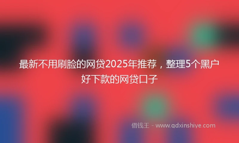 最新不用刷脸的网贷2025年推荐，整理5个黑户好下款的网贷口子