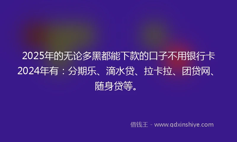 2025年的无论多黑都能下款的口子不用银行卡2024年有：分期乐、滴水贷、拉卡拉、团贷网、随身贷等。