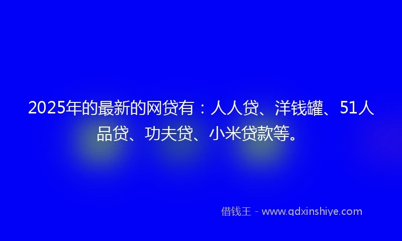 2025年的最新的网贷有：人人贷、洋钱罐、51人品贷、功夫贷、小米贷款等。