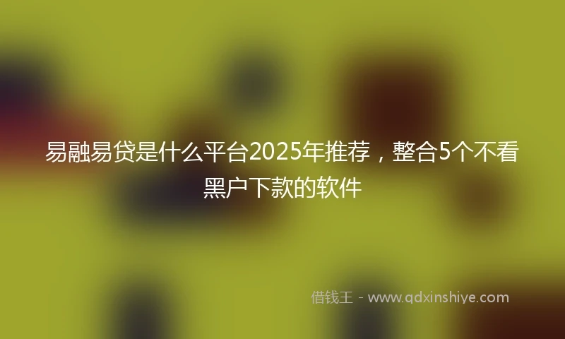 易融易贷是什么平台2025年推荐，整合5个不看黑户下款的软件