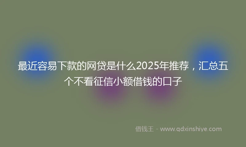 最近容易下款的网贷是什么2025年推荐，汇总五个不看征信小额借钱的口子