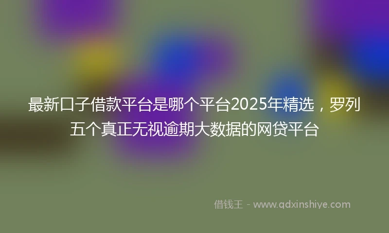 最新口子借款平台是哪个平台2025年精选，罗列五个真正无视逾期大数据的网贷平台