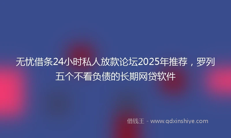 无忧借条24小时私人放款论坛2025年推荐，罗列五个不看负债的长期网贷软件