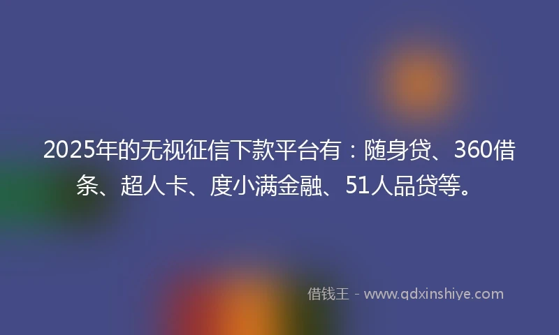 2025年的无视征信下款平台有：随身贷、360借条、超人卡、度小满金融、51人品贷等。