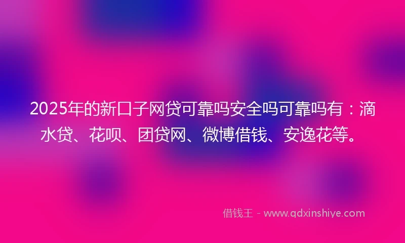 2025年的新口子网贷可靠吗安全吗可靠吗有：滴水贷、花呗、团贷网、微博借钱、安逸花等。