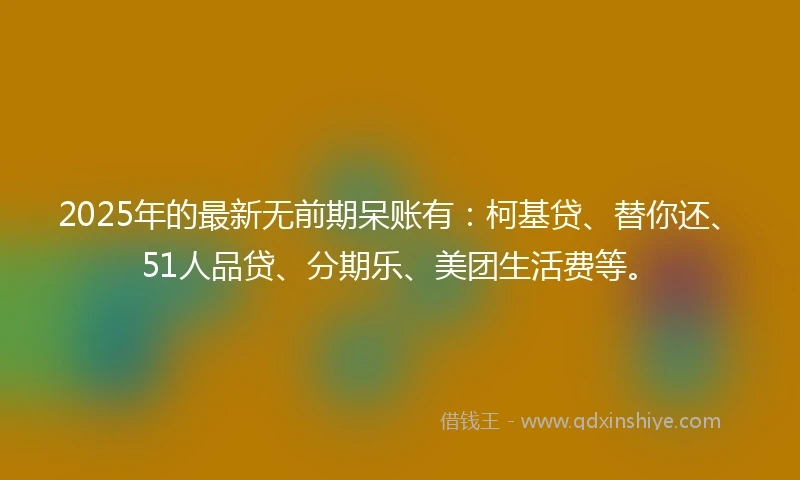 2025年的最新无前期呆账有：柯基贷、替你还、51人品贷、分期乐、美团生活费等。