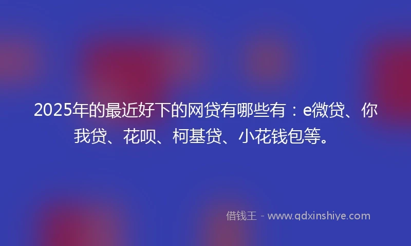 2025年的最近好下的网贷有哪些有:e微贷、你我贷、花呗、柯基贷、小花钱包等。