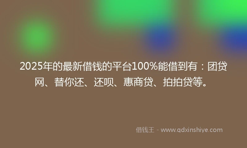 2025年的最新借钱的平台100%能借到有：团贷网、替你还、还呗、惠商贷、拍拍贷等。