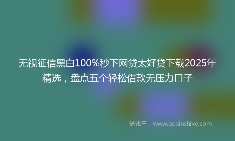 无视征信黑白100%秒下网贷太好贷下载2025年精选，盘点五个轻松借款无压力口子