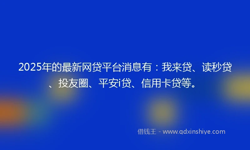 2025年的最新网贷平台消息有：我来贷、读秒贷、投友圈、平安i贷、信用卡贷等。