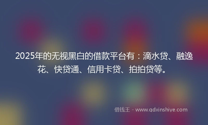 2025年的无视黑白的借款平台有：滴水贷、融逸花、快贷通、信用卡贷、拍拍贷等。