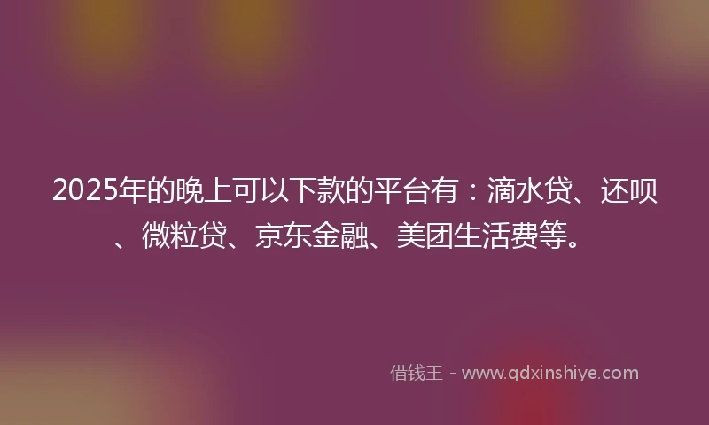 2025年的晚上可以下款的平台有:滴水贷、还呗、微粒贷、京东金融、美团生活费等。
