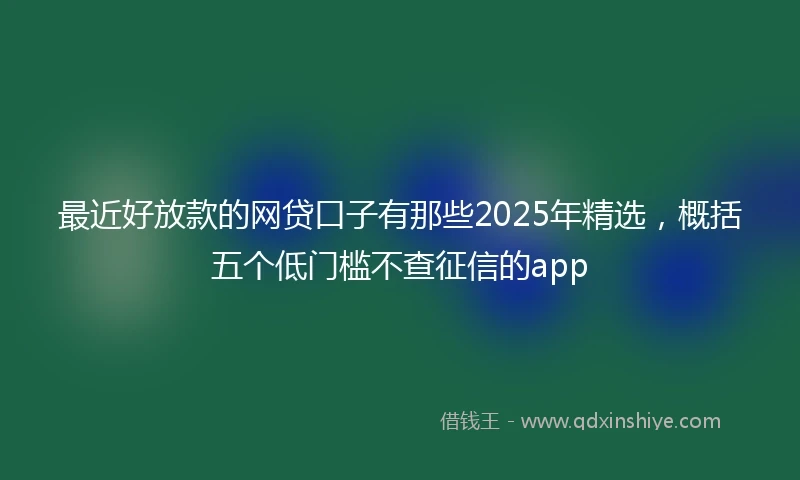 最近好放款的网贷口子有那些2025年精选，概括五个低门槛不查征信的app