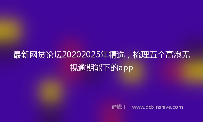 最新网贷论坛20202025年精选，梳理五个高炮无视逾期能下的app