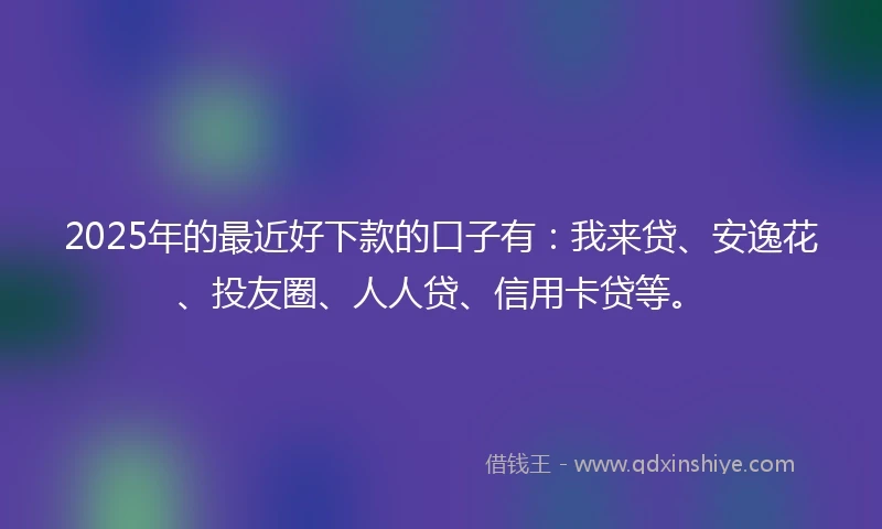 2025年的最近好下款的口子有：我来贷、安逸花、投友圈、人人贷、信用卡贷等。