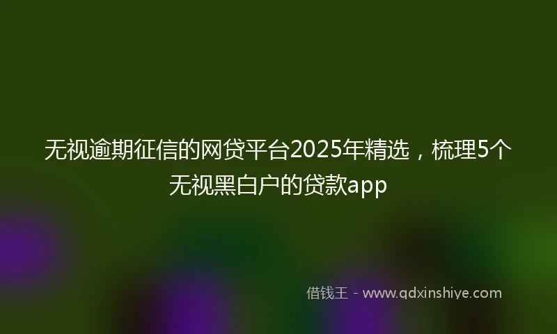 无视逾期征信的网贷平台2025年精选，梳理5个无视黑白户的贷款app