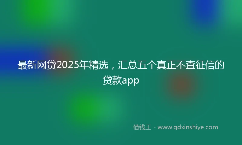 最新网贷2025年精选，汇总五个真正不查征信的贷款app