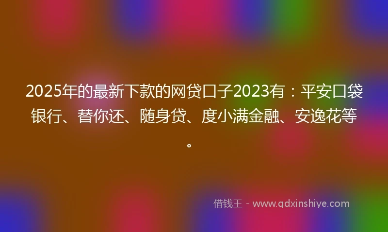 2025年的最新下款的网贷口子2023有：平安口袋银行、替你还、随身贷、度小满金融、安逸花等。
