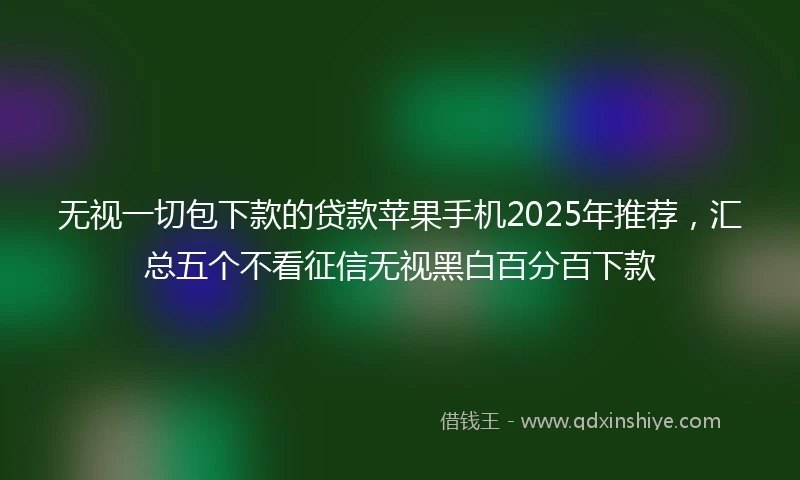 无视一切包下款的贷款苹果手机2025年推荐，汇总五个不看征信无视黑白百分百下款