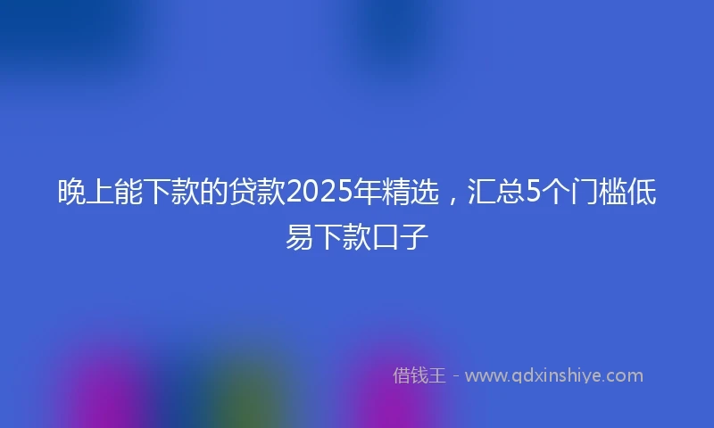 晚上能下款的贷款2025年精选，汇总5个门槛低易下款口子