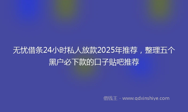 无忧借条24小时私人放款2025年推荐，整理五个黑户必下款的口子贴吧推荐