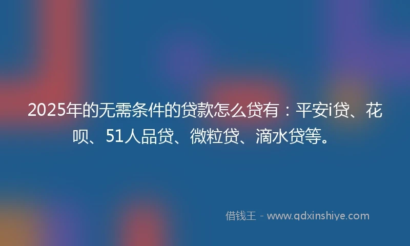 2025年的无需条件的贷款怎么贷有：平安i贷、花呗、51人品贷、微粒贷、滴水贷等。
